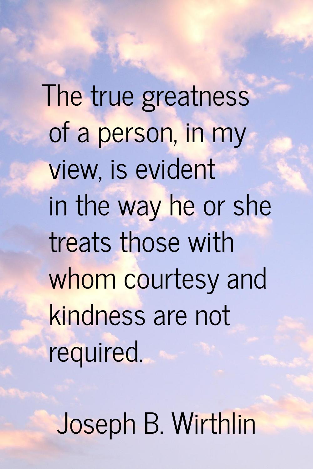 The true greatness of a person, in my view, is evident in the way he or she treats those with whom 