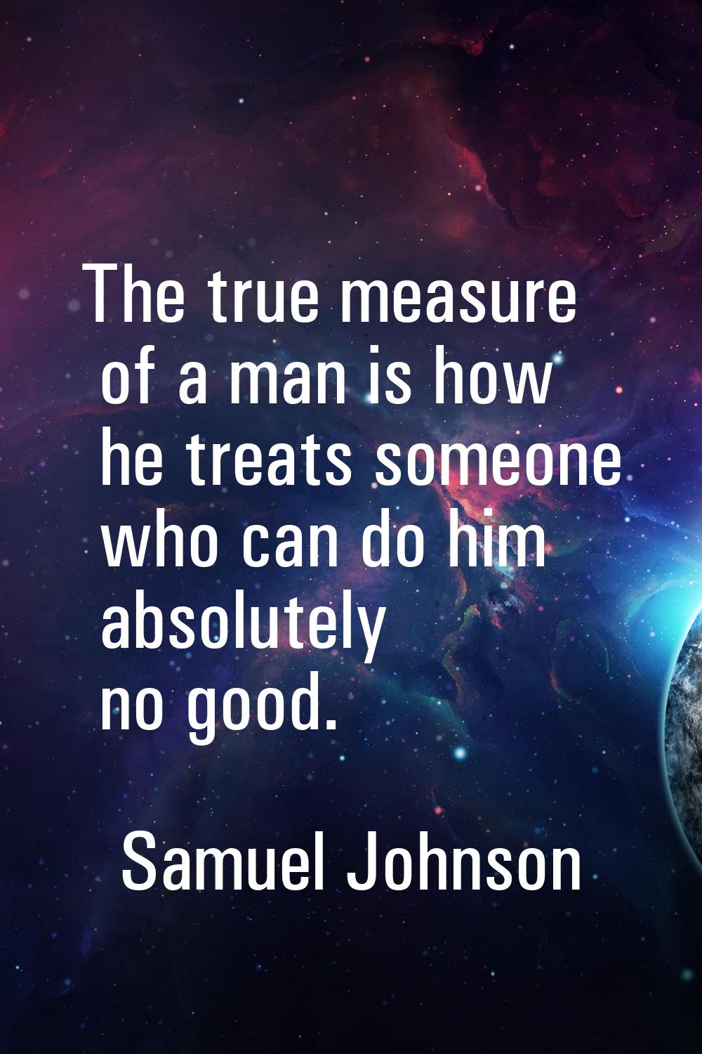 The true measure of a man is how he treats someone who can do him absolutely no good.