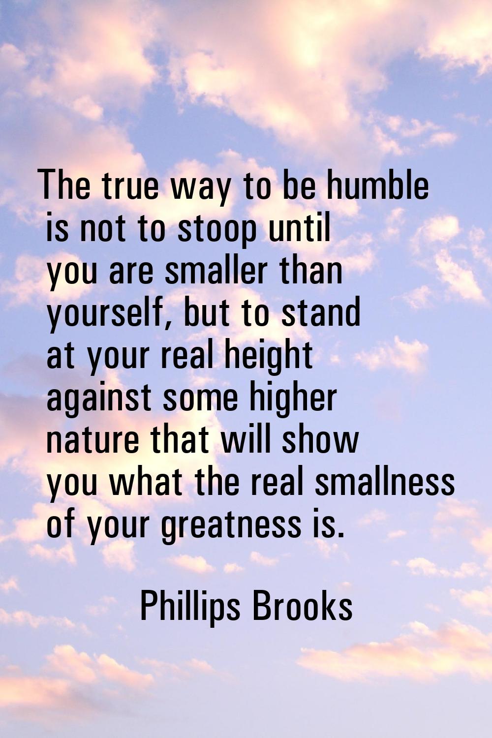 The true way to be humble is not to stoop until you are smaller than yourself, but to stand at your