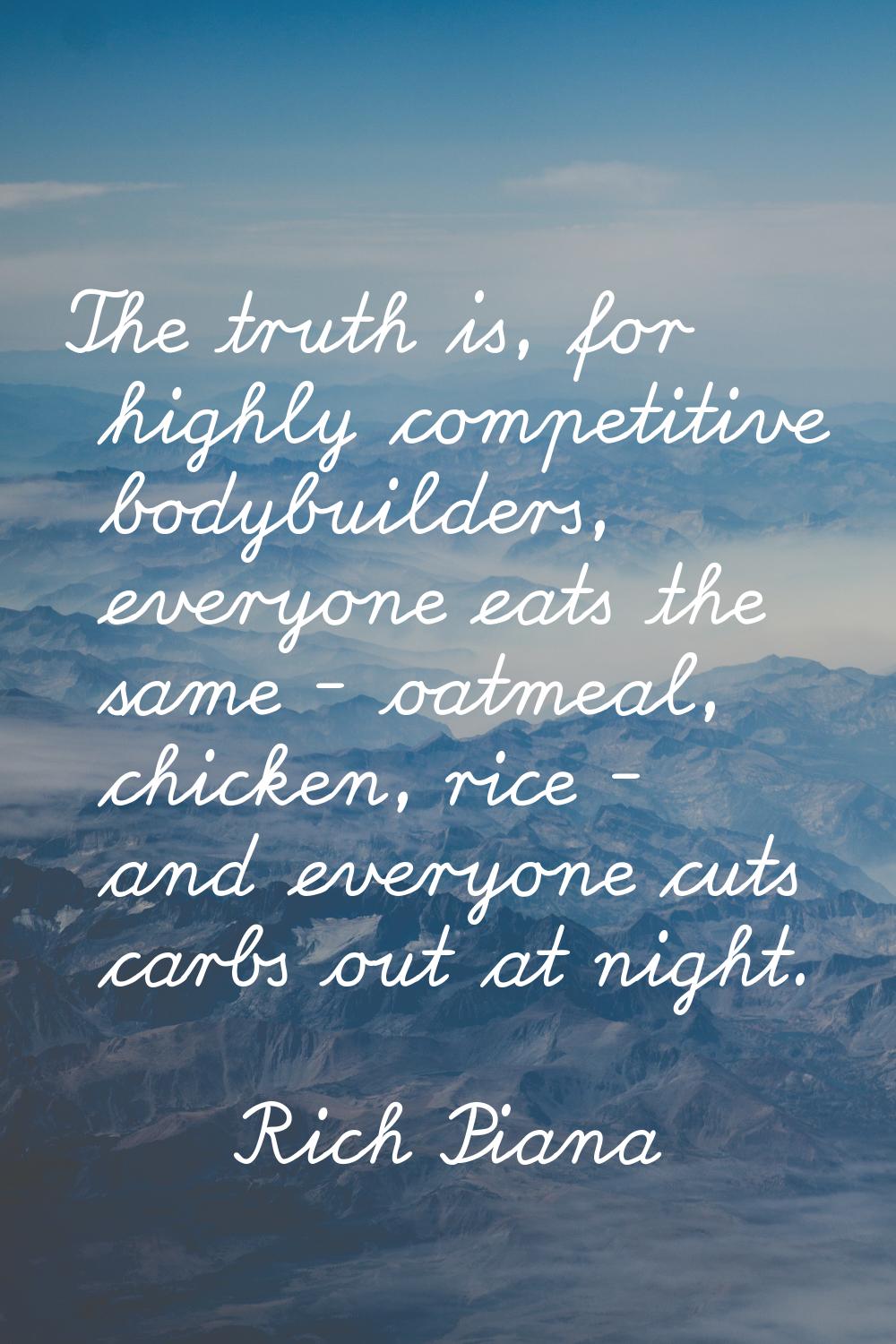 The truth is, for highly competitive bodybuilders, everyone eats the same - oatmeal, chicken, rice 