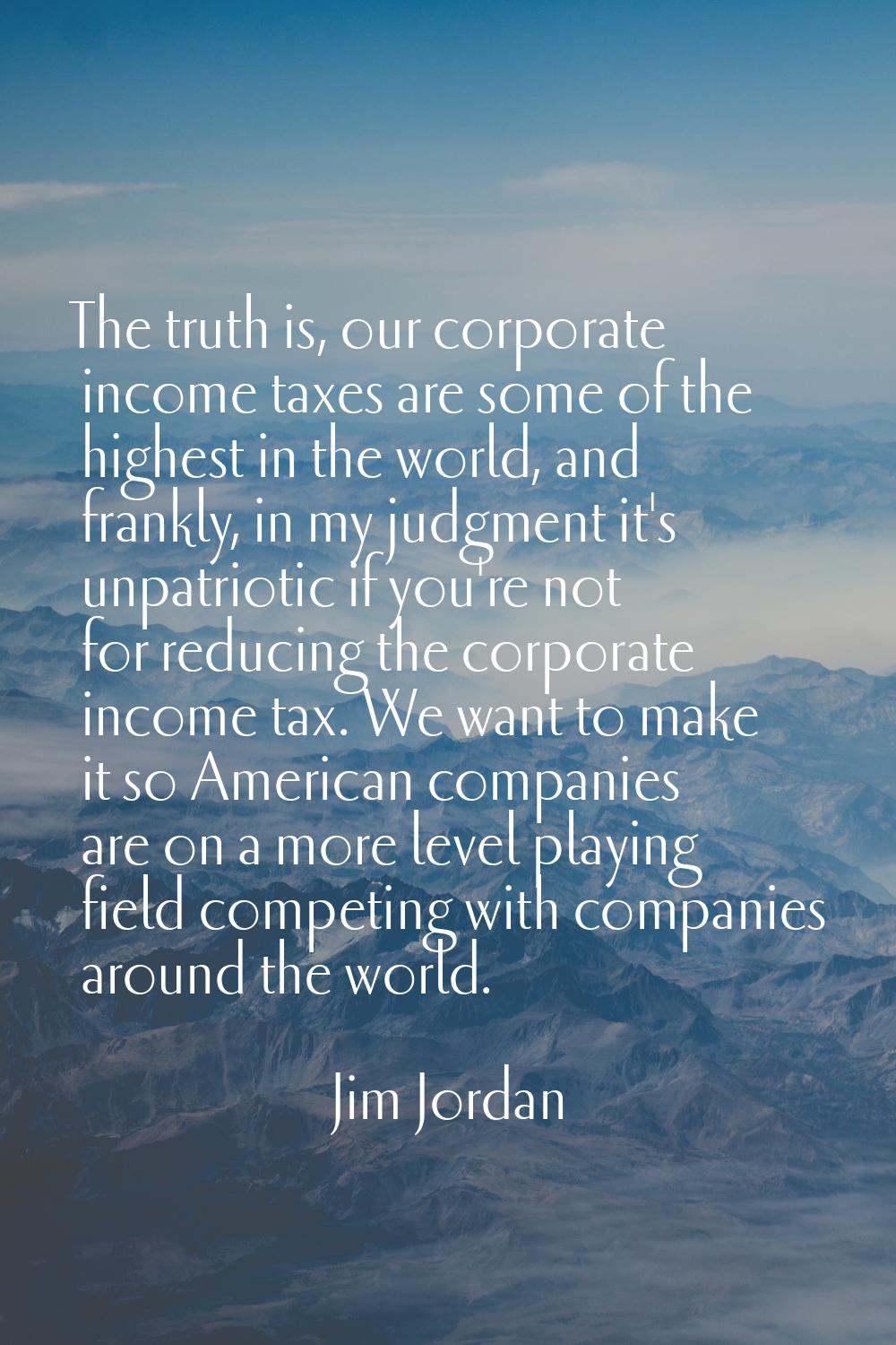 The truth is, our corporate income taxes are some of the highest in the world, and frankly, in my j