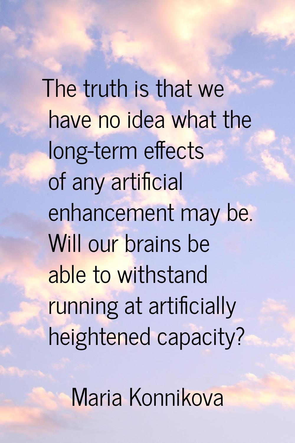 The truth is that we have no idea what the long-term effects of any artificial enhancement may be. 