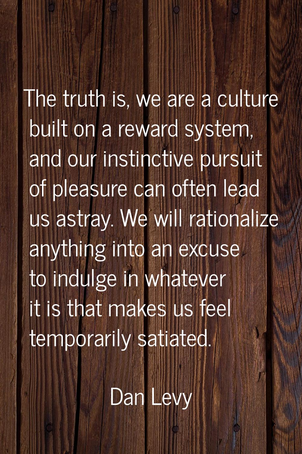 The truth is, we are a culture built on a reward system, and our instinctive pursuit of pleasure ca