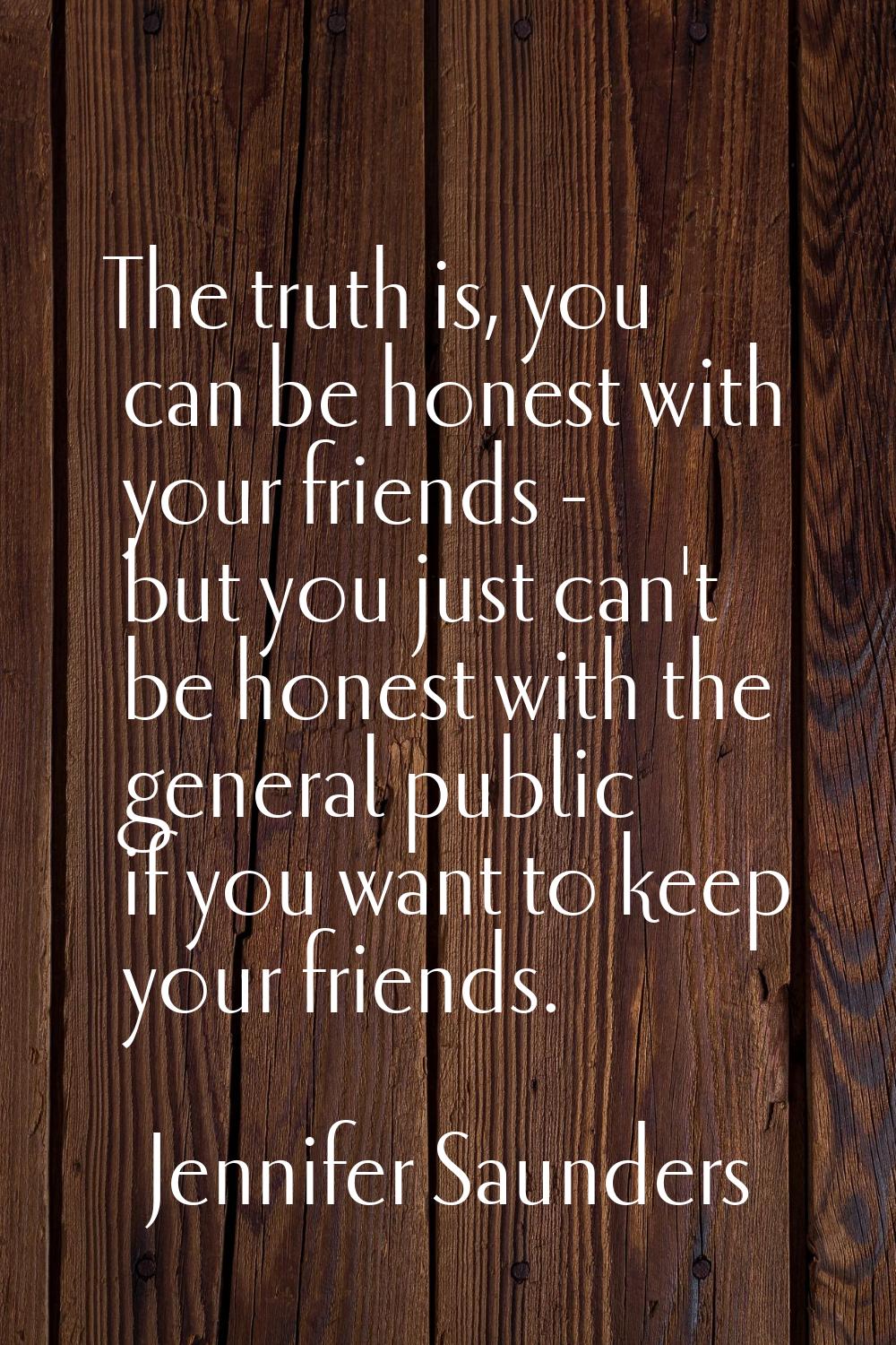 The truth is, you can be honest with your friends - but you just can't be honest with the general p