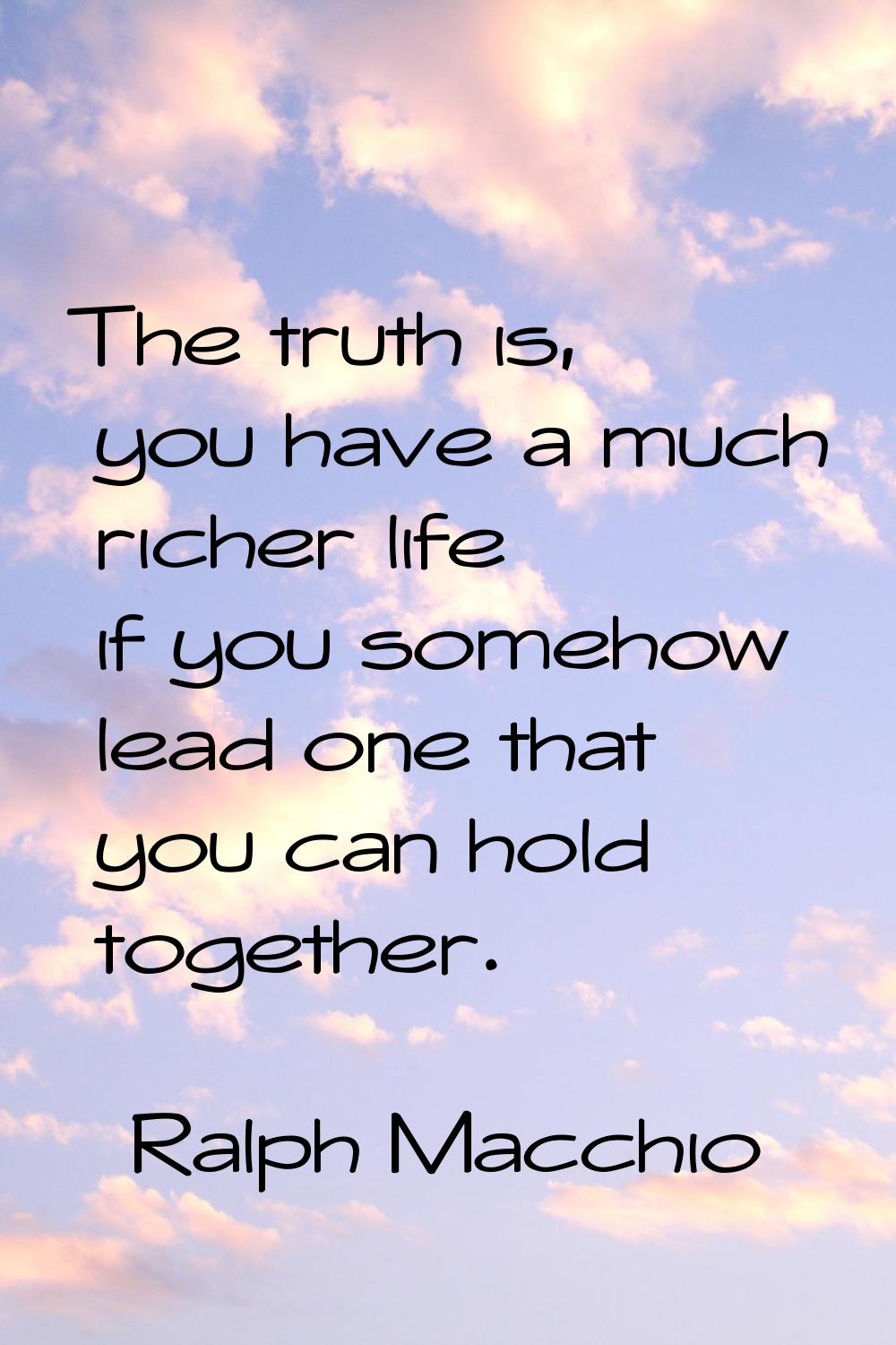 The truth is, you have a much richer life if you somehow lead one that you can hold together.