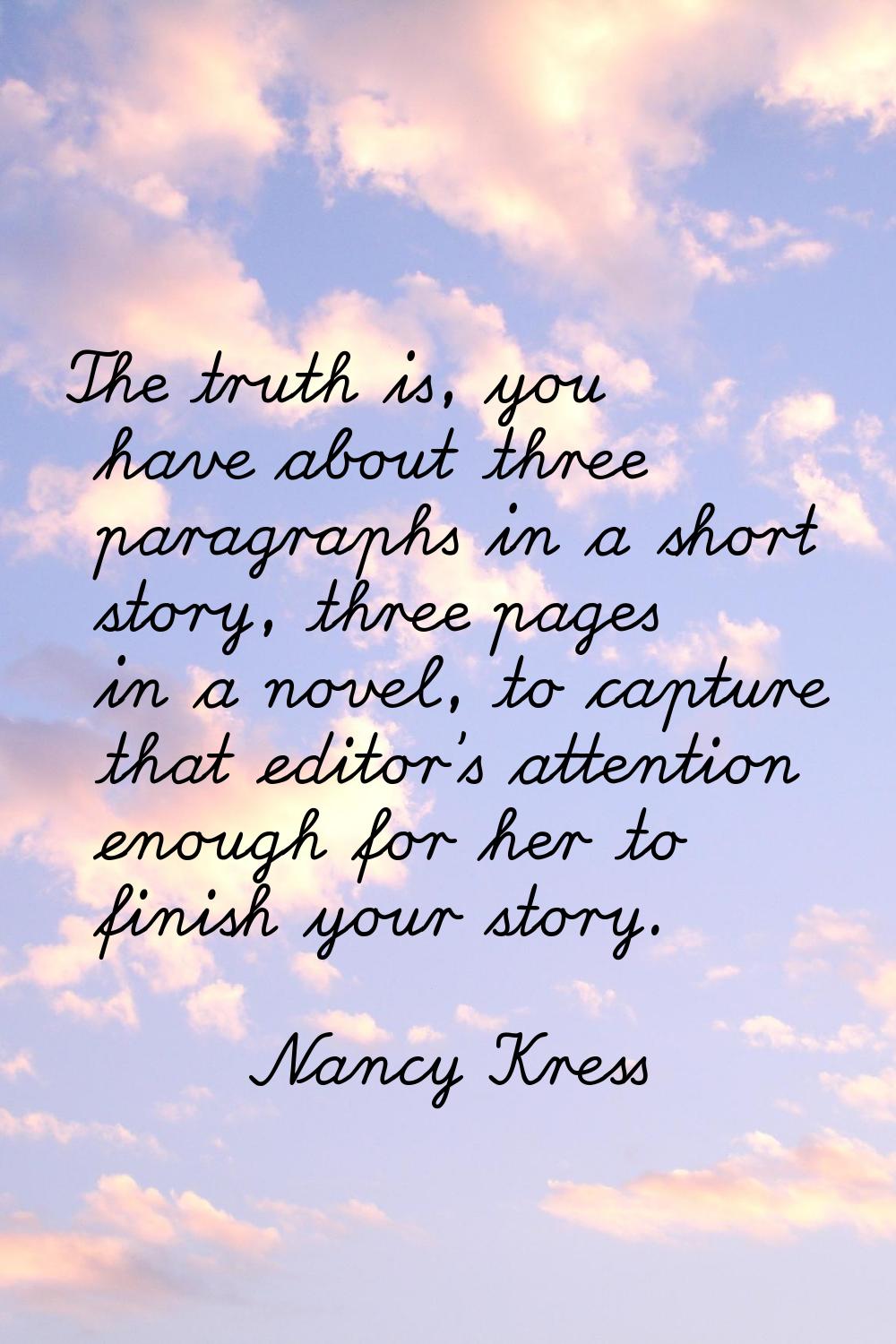 The truth is, you have about three paragraphs in a short story, three pages in a novel, to capture 