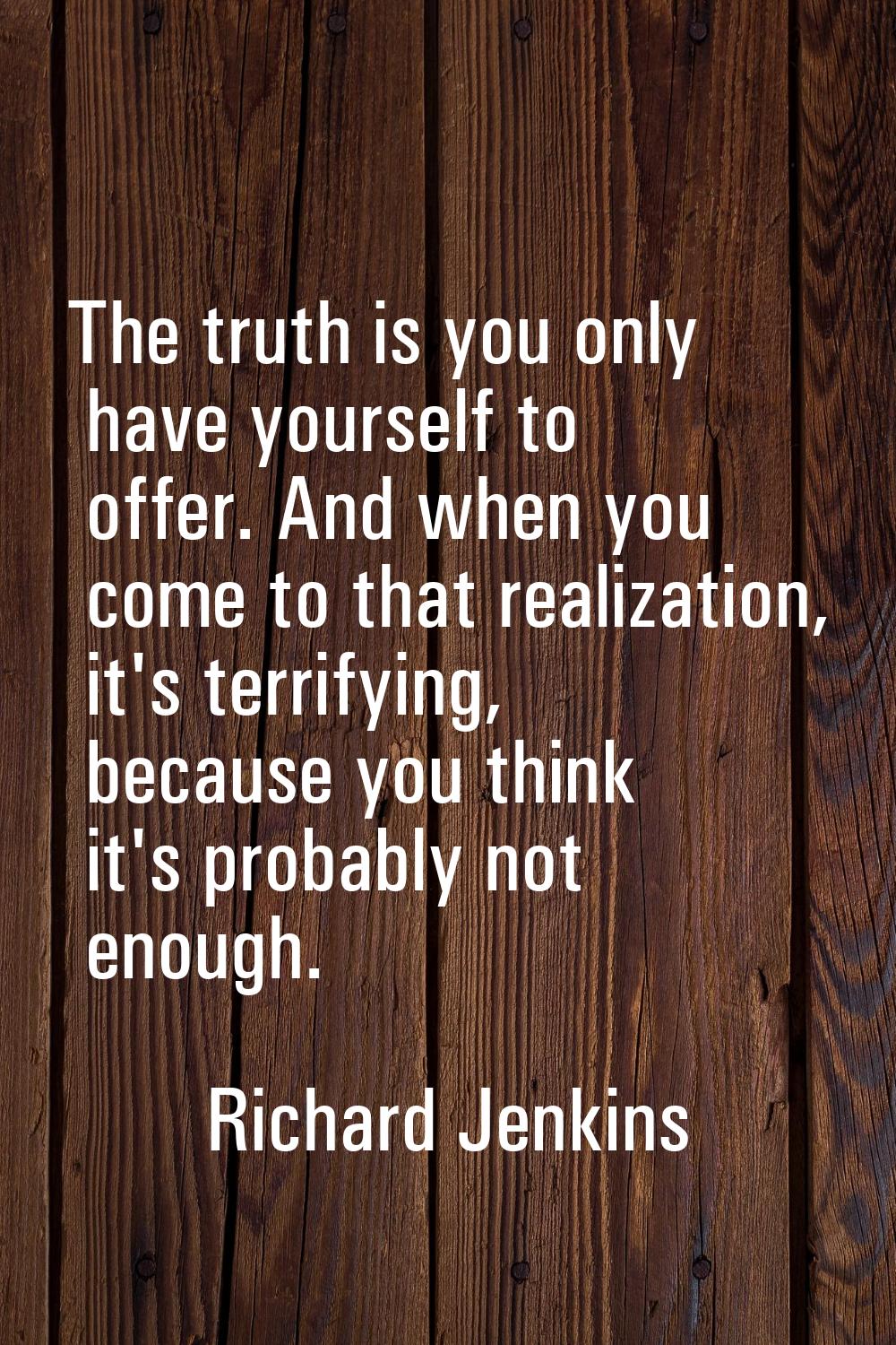 The truth is you only have yourself to offer. And when you come to that realization, it's terrifyin