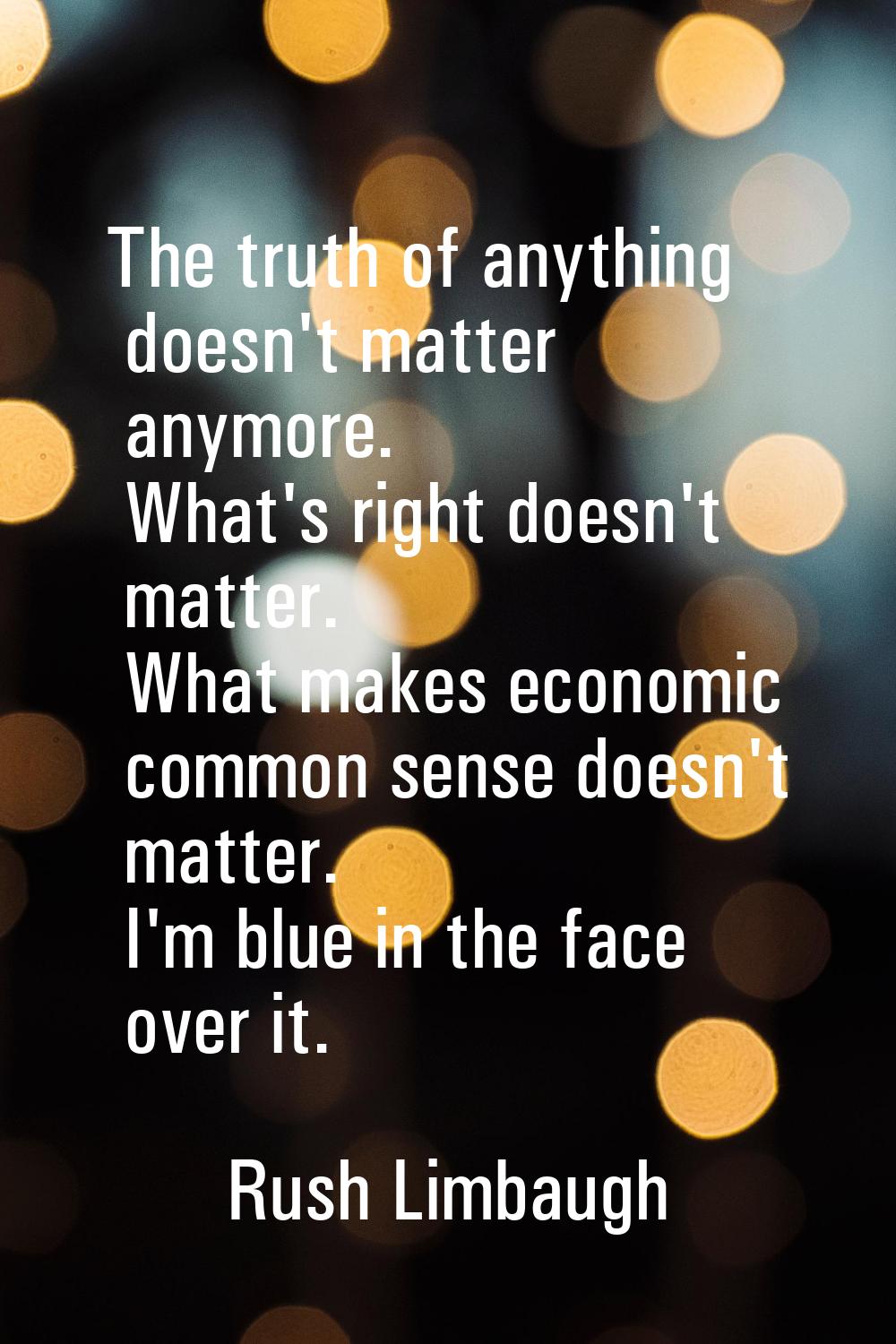 The truth of anything doesn't matter anymore. What's right doesn't matter. What makes economic comm