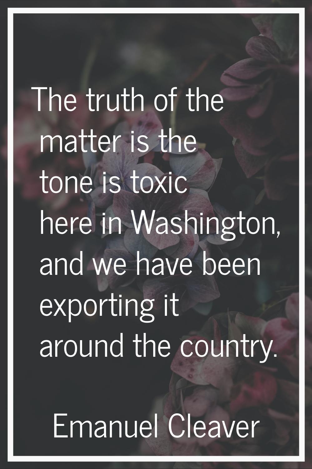 The truth of the matter is the tone is toxic here in Washington, and we have been exporting it arou