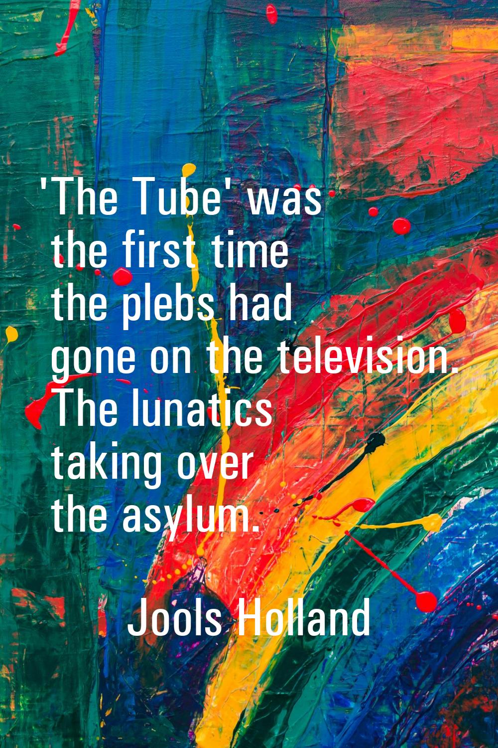 'The Tube' was the first time the plebs had gone on the television. The lunatics taking over the as