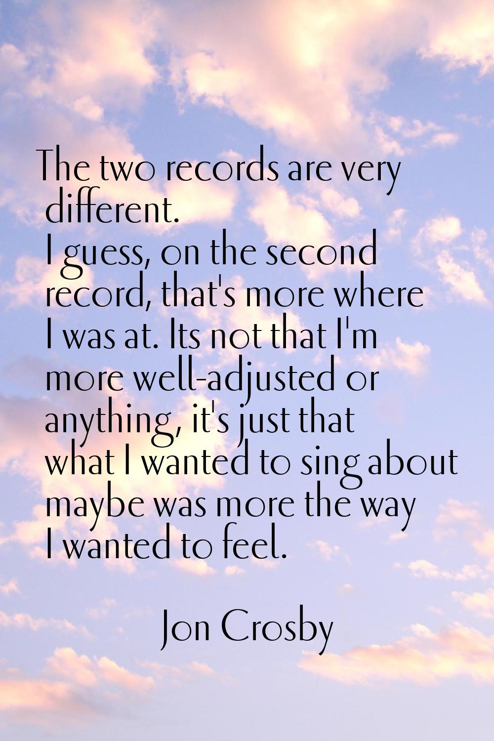 The two records are very different. I guess, on the second record, that's more where I was at. Its 