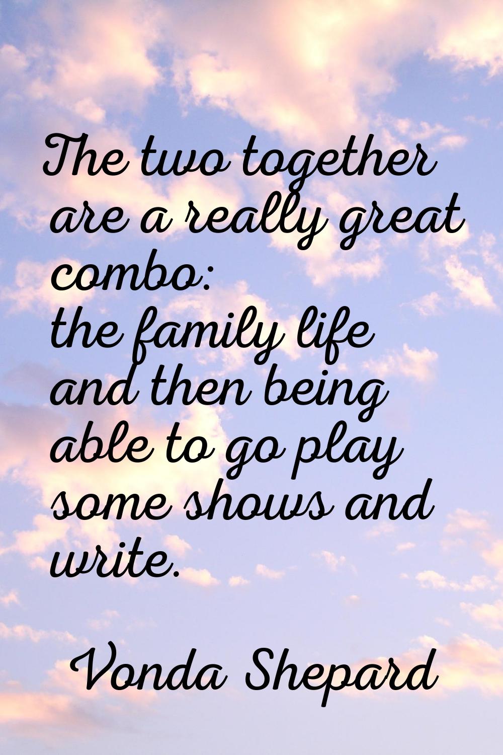 The two together are a really great combo: the family life and then being able to go play some show