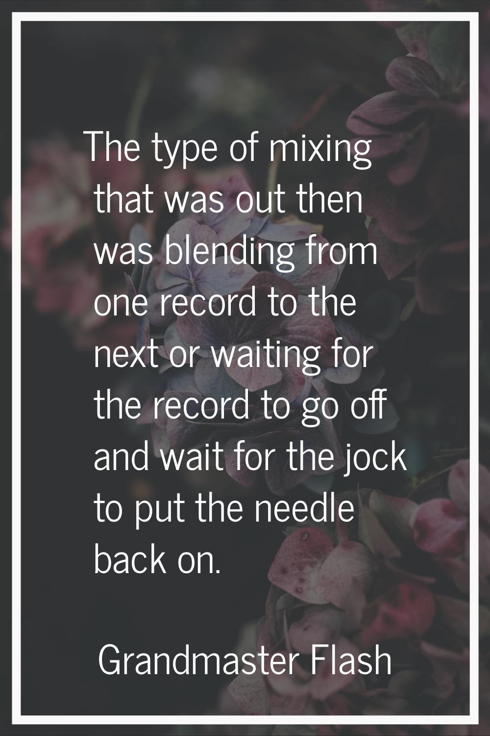 The type of mixing that was out then was blending from one record to the next or waiting for the re