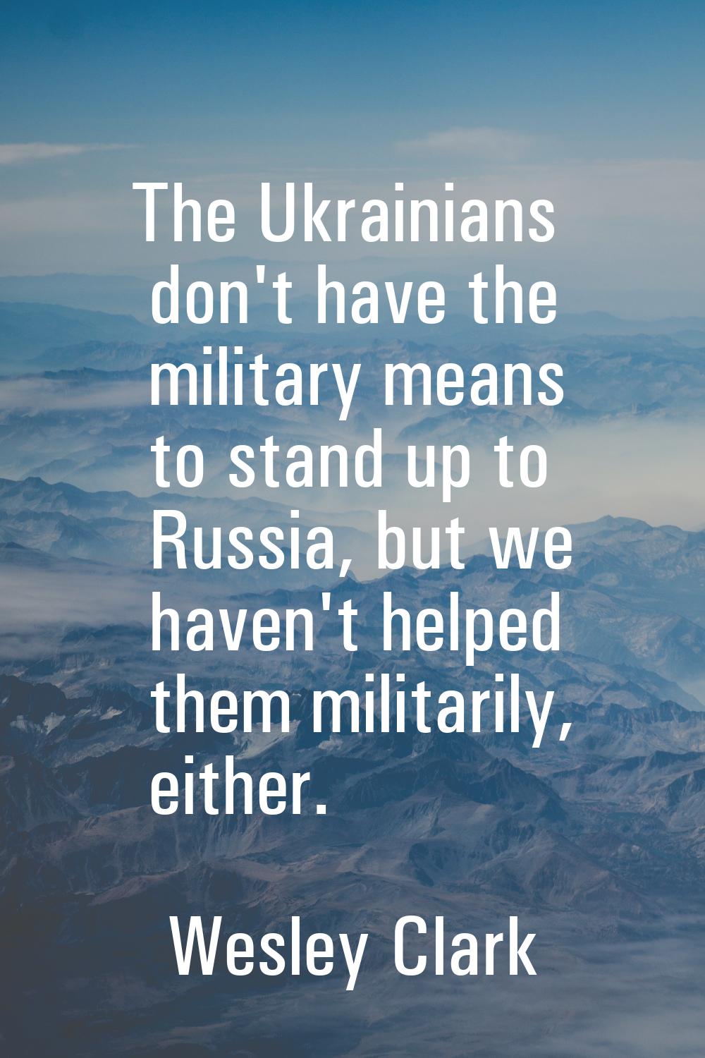 The Ukrainians don't have the military means to stand up to Russia, but we haven't helped them mili