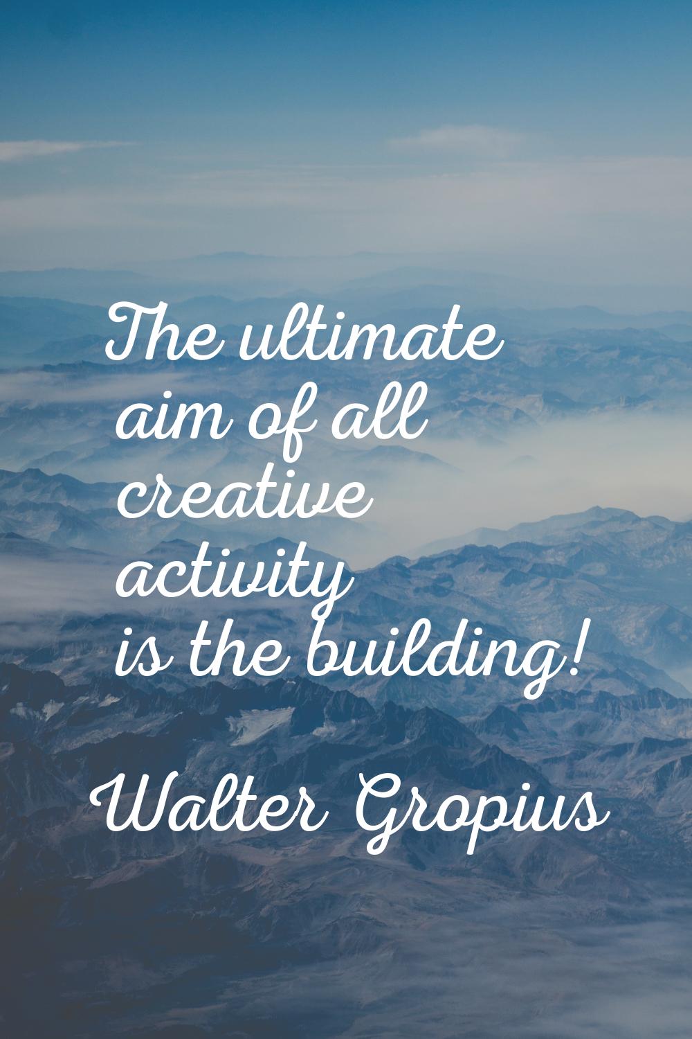 The ultimate aim of all creative activity is the building!