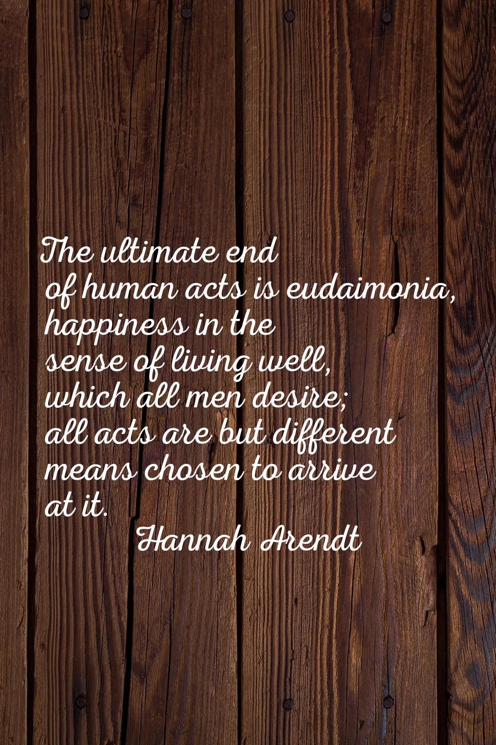 The ultimate end of human acts is eudaimonia, happiness in the sense of living well, which all men 