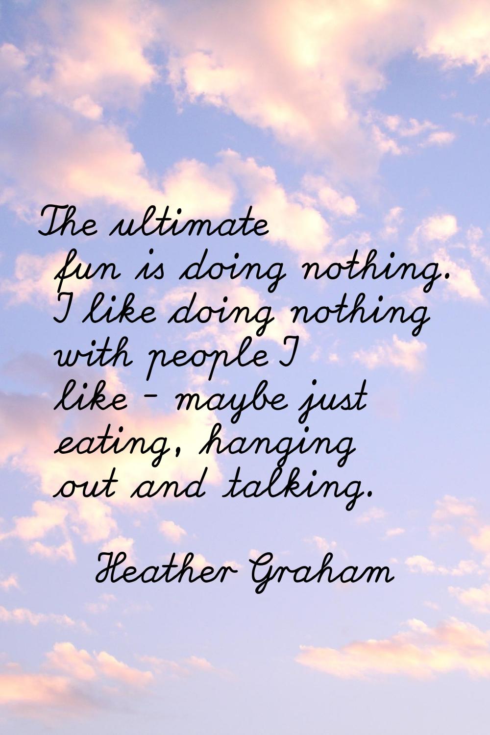 The ultimate fun is doing nothing. I like doing nothing with people I like - maybe just eating, han