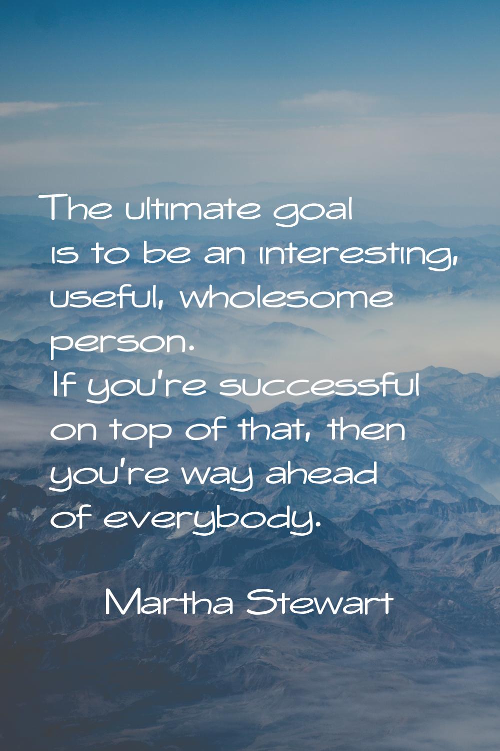 The ultimate goal is to be an interesting, useful, wholesome person. If you're successful on top of
