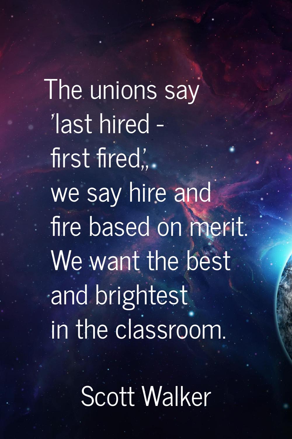 The unions say 'last hired - first fired,', we say hire and fire based on merit. We want the best a