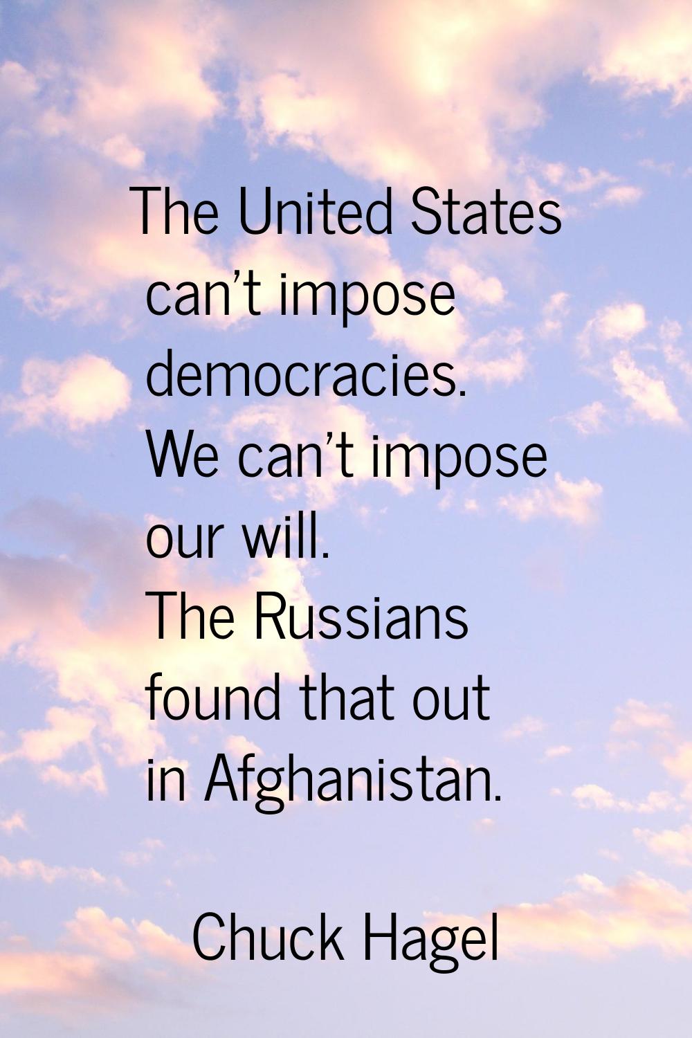 The United States can't impose democracies. We can't impose our will. The Russians found that out i