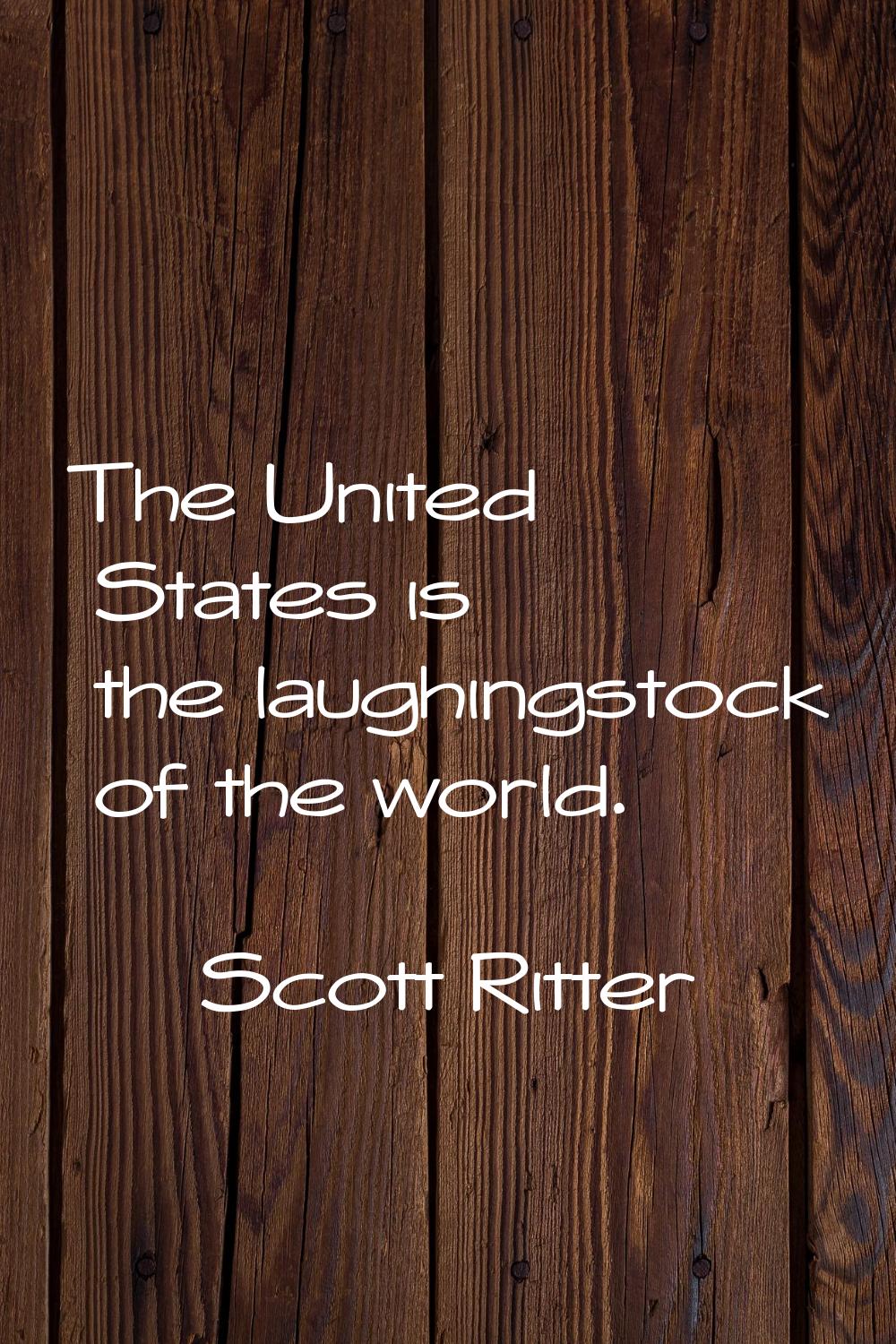 The United States is the laughingstock of the world.
