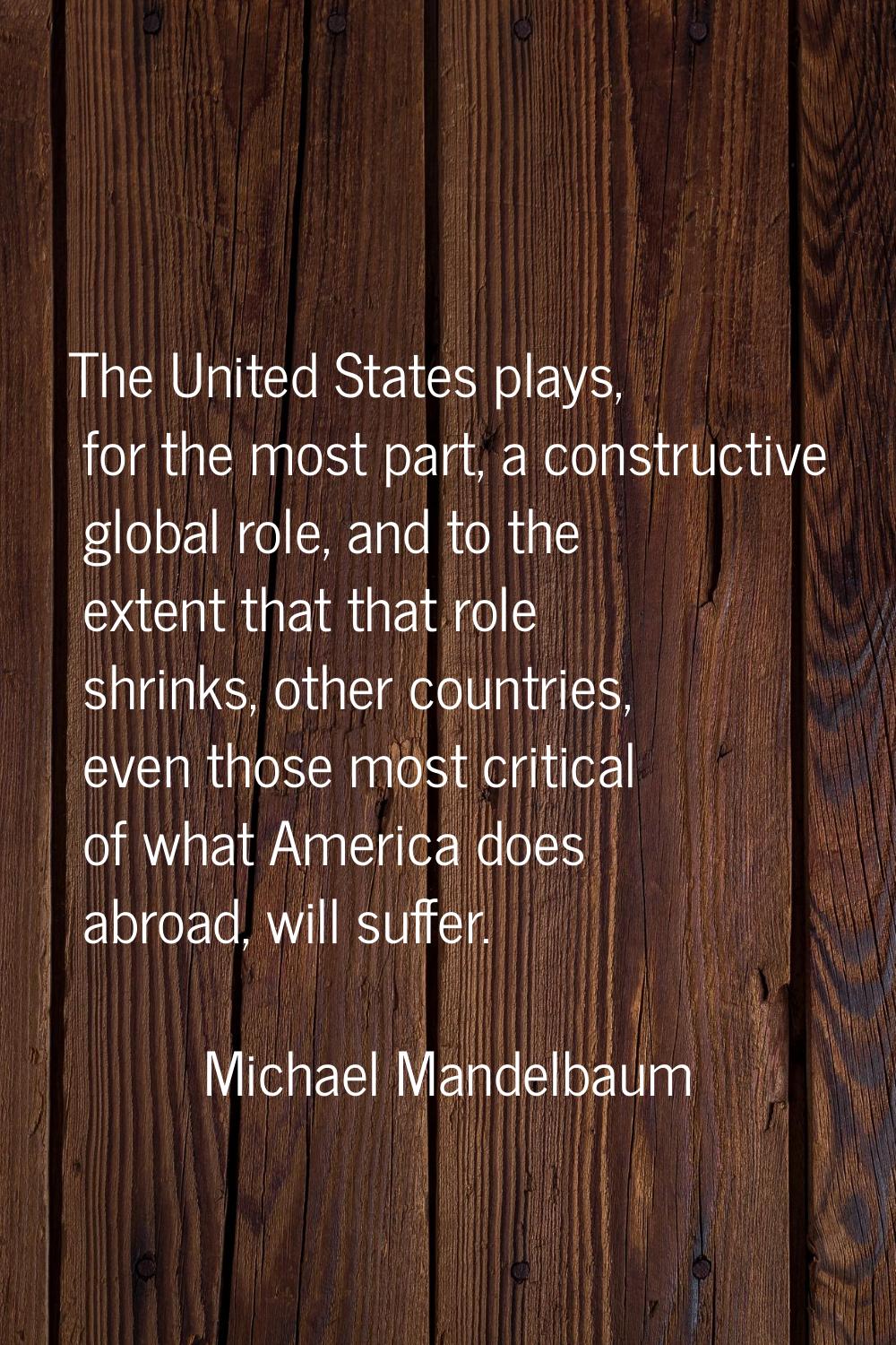 The United States plays, for the most part, a constructive global role, and to the extent that that