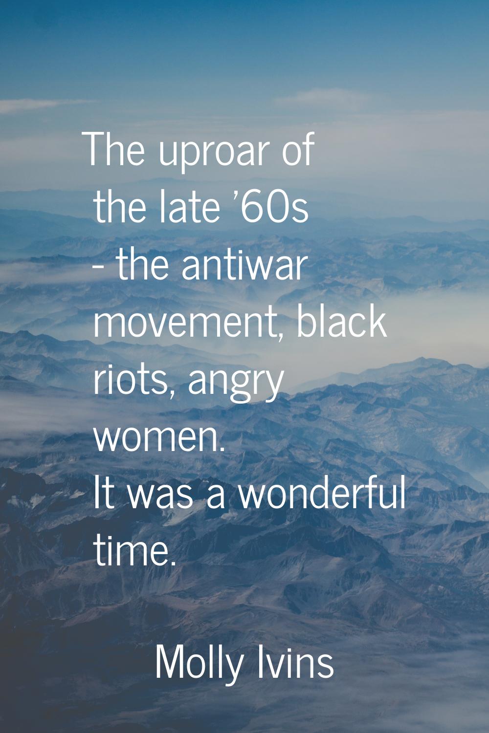 The uproar of the late '60s - the antiwar movement, black riots, angry women. It was a wonderful ti