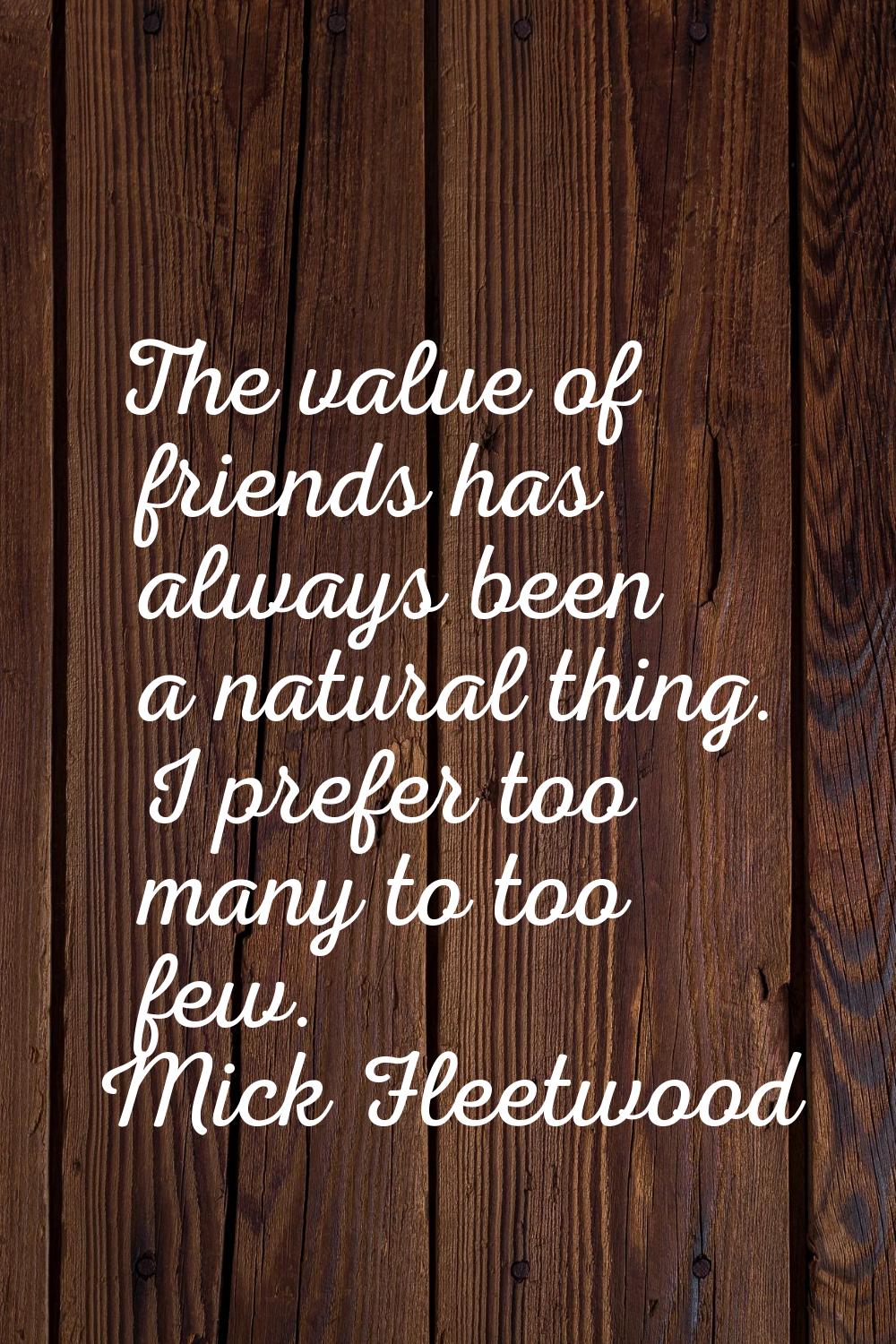 The value of friends has always been a natural thing. I prefer too many to too few.