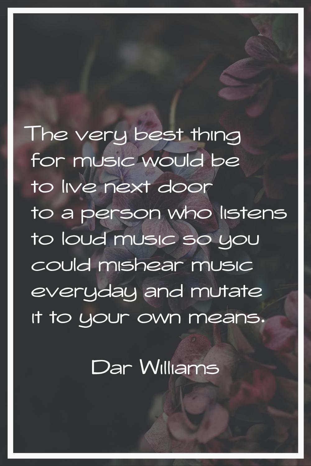 The very best thing for music would be to live next door to a person who listens to loud music so y