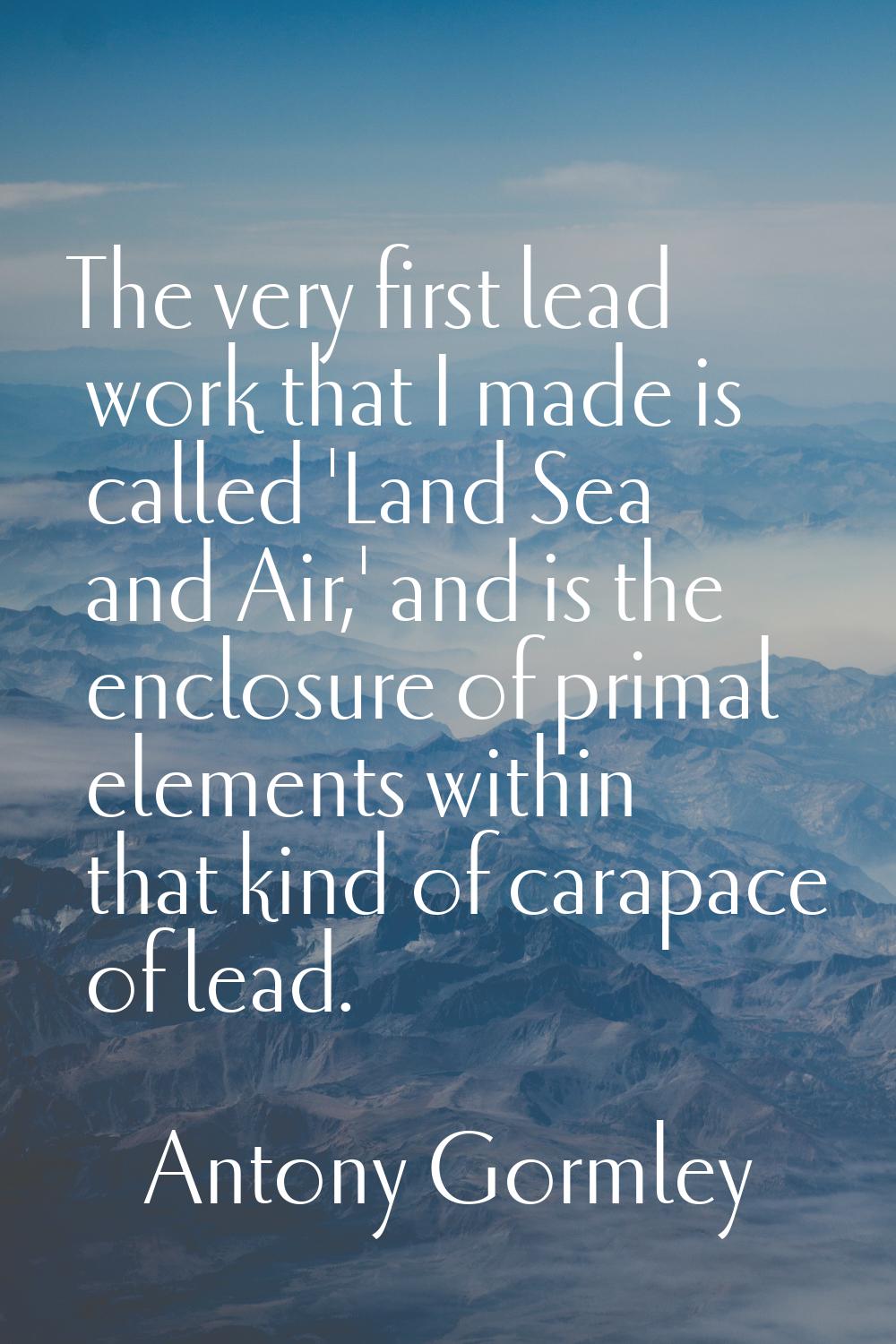 The very first lead work that I made is called 'Land Sea and Air,' and is the enclosure of primal e