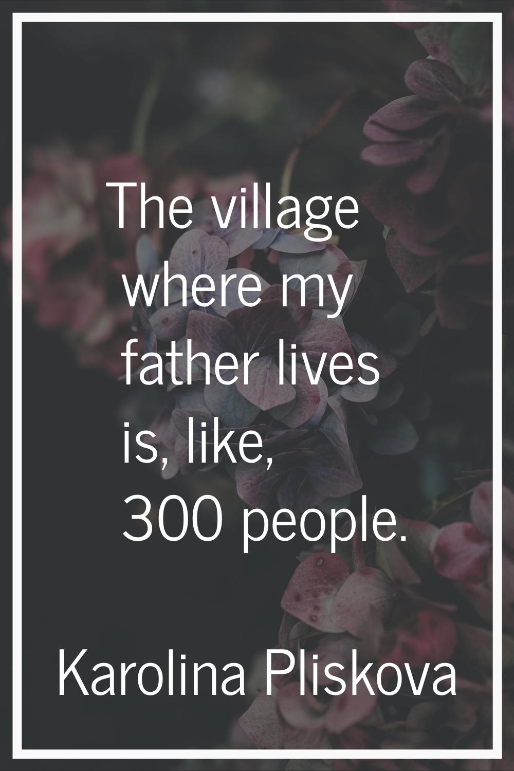 The village where my father lives is, like, 300 people.