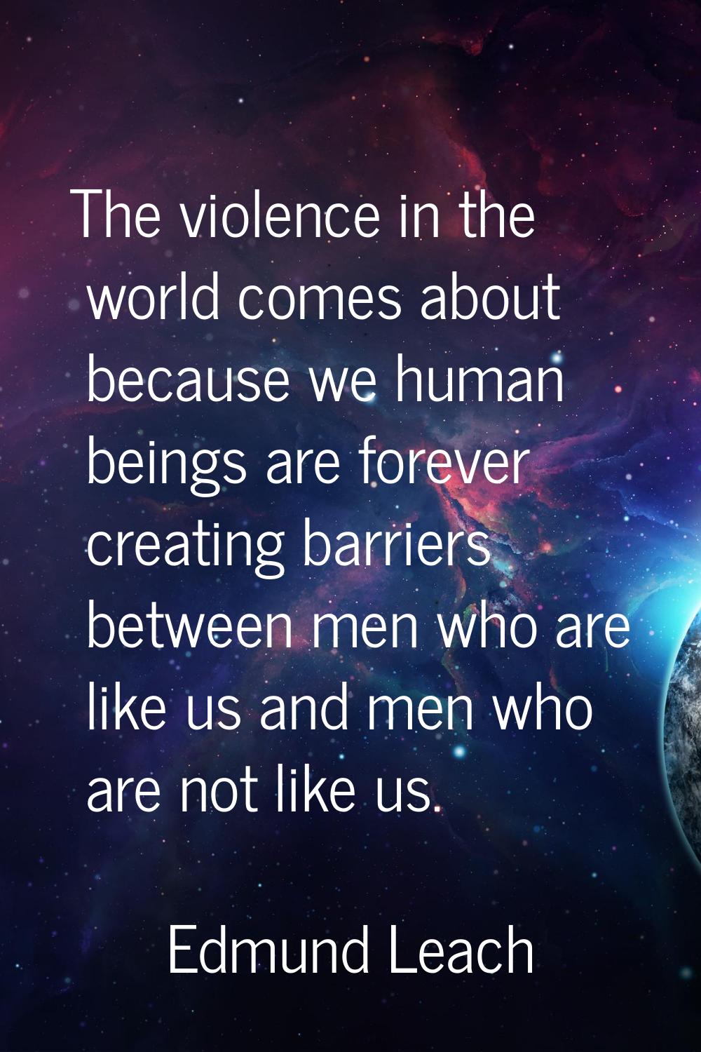 The violence in the world comes about because we human beings are forever creating barriers between