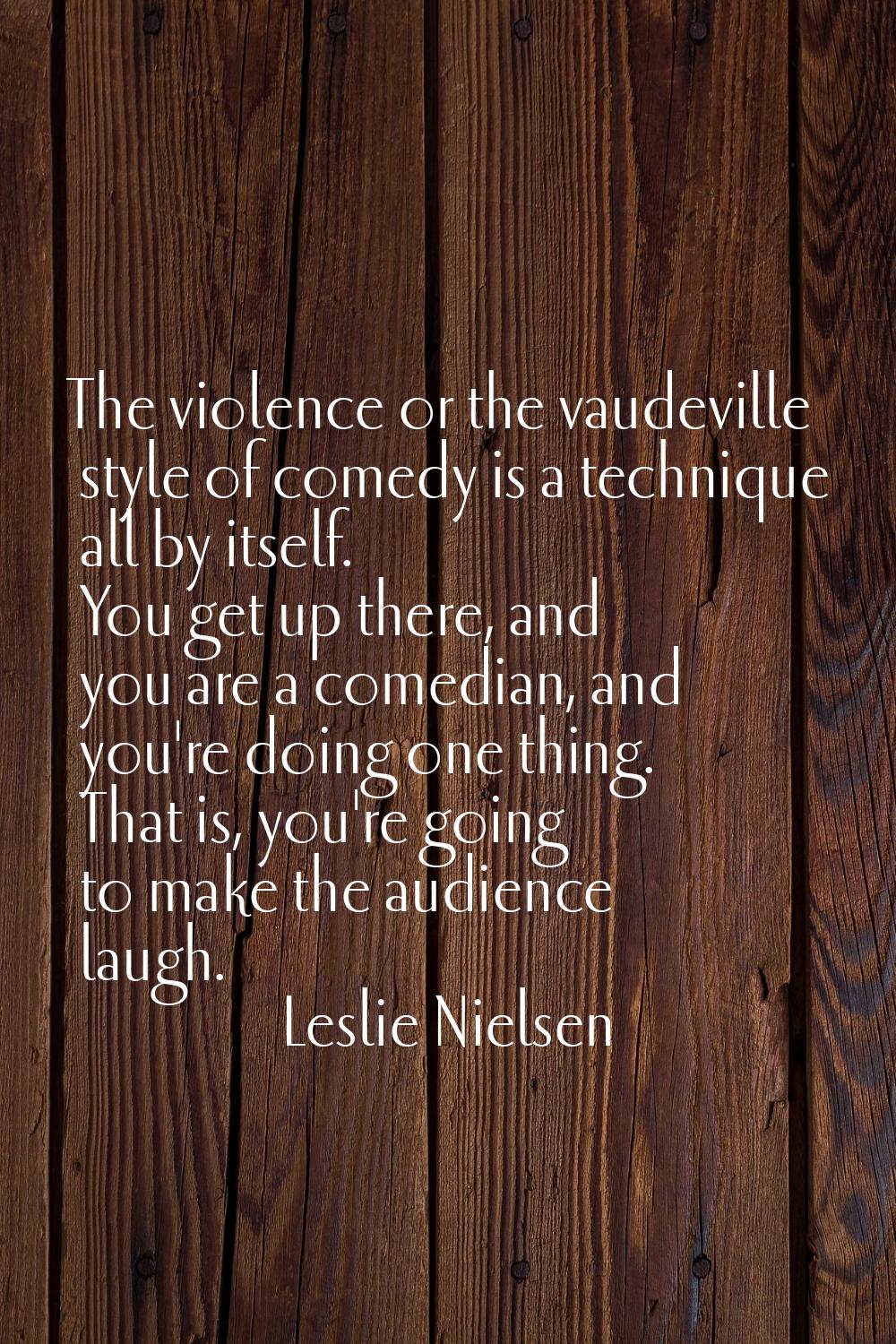 The violence or the vaudeville style of comedy is a technique all by itself. You get up there, and 