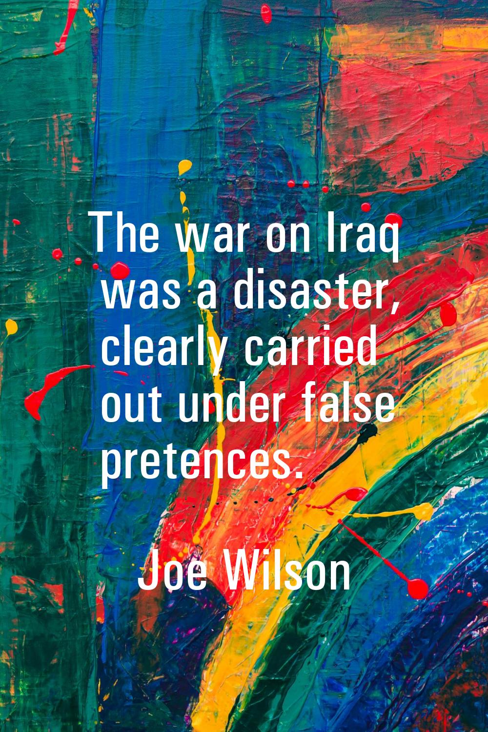 The war on Iraq was a disaster, clearly carried out under false pretences.