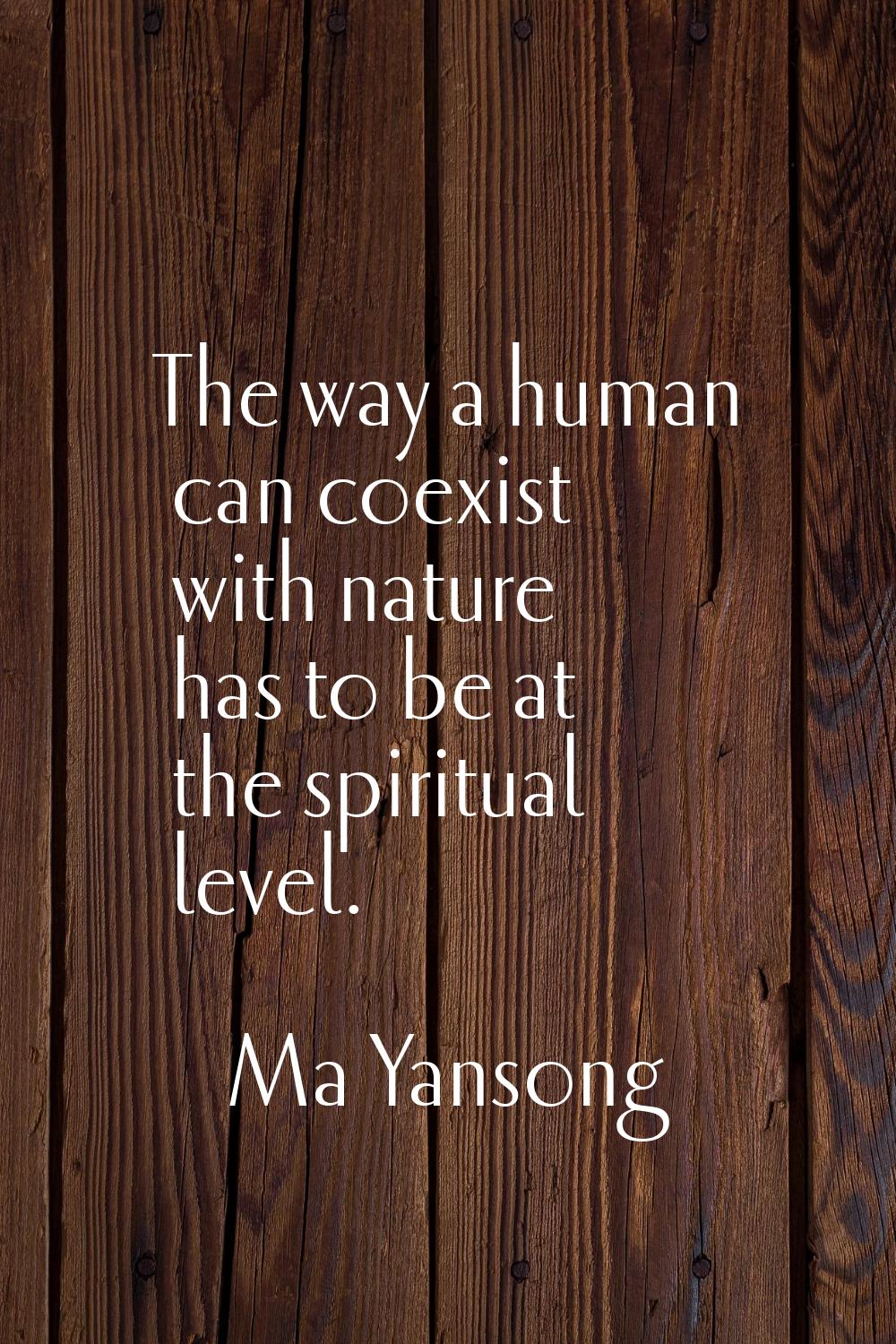 The way a human can coexist with nature has to be at the spiritual level.