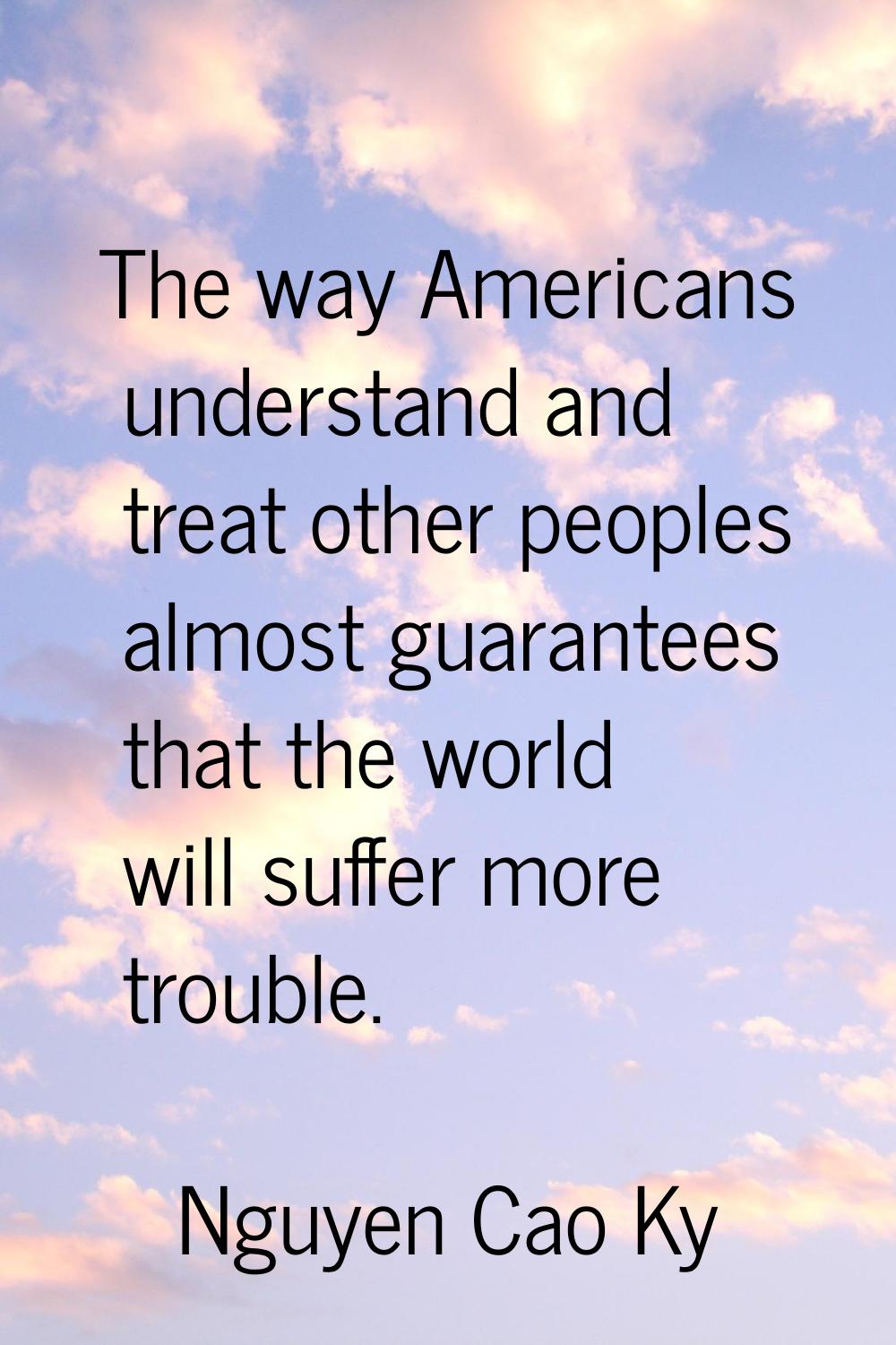 The way Americans understand and treat other peoples almost guarantees that the world will suffer m