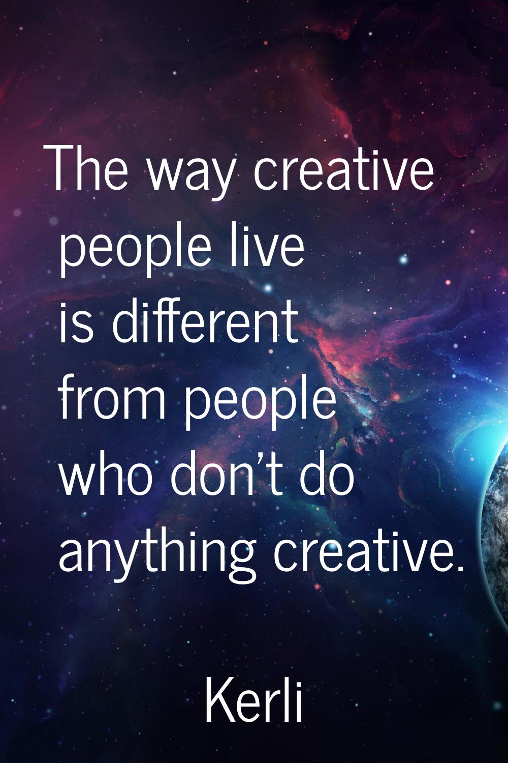 The way creative people live is different from people who don't do anything creative.