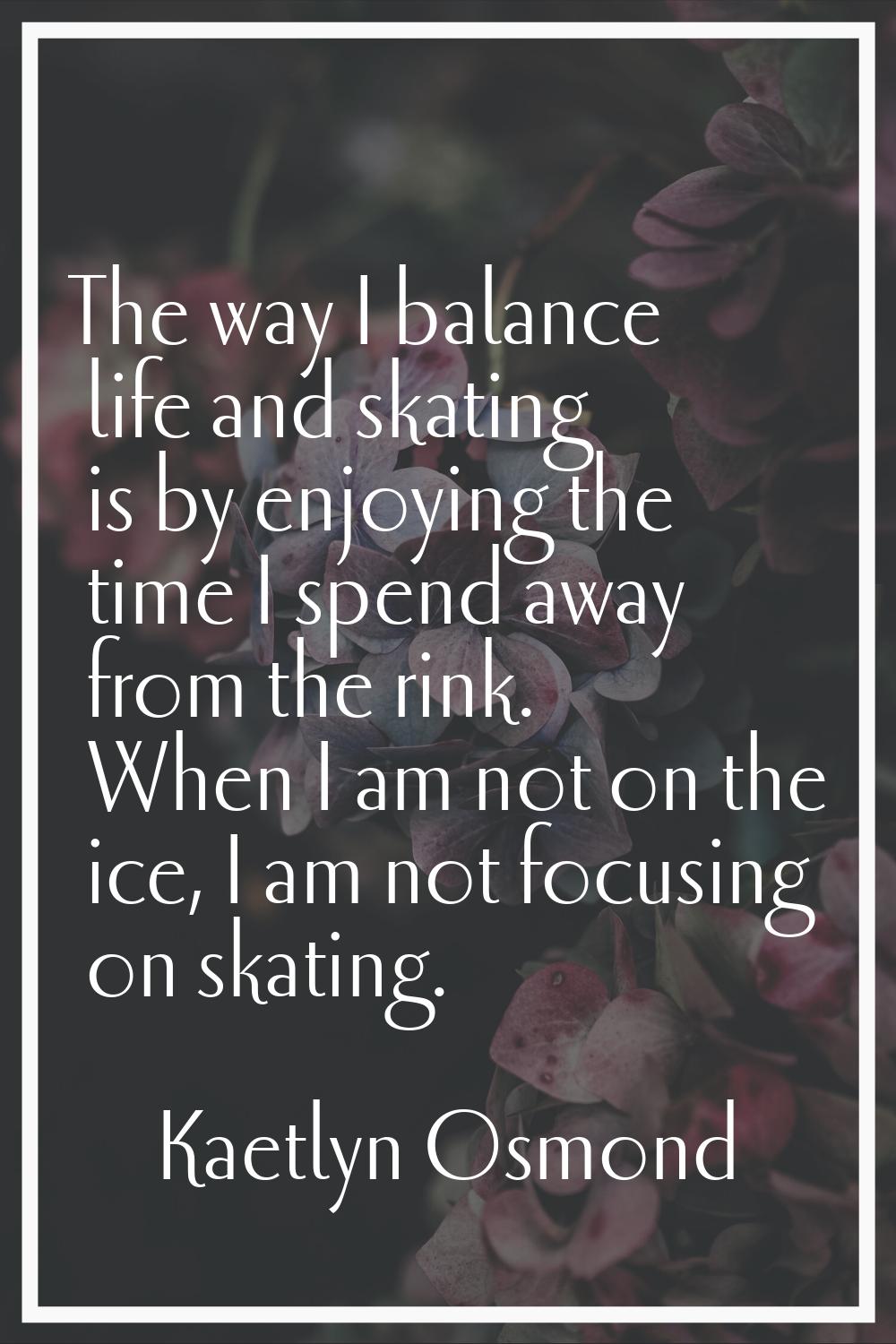 The way I balance life and skating is by enjoying the time I spend away from the rink. When I am no