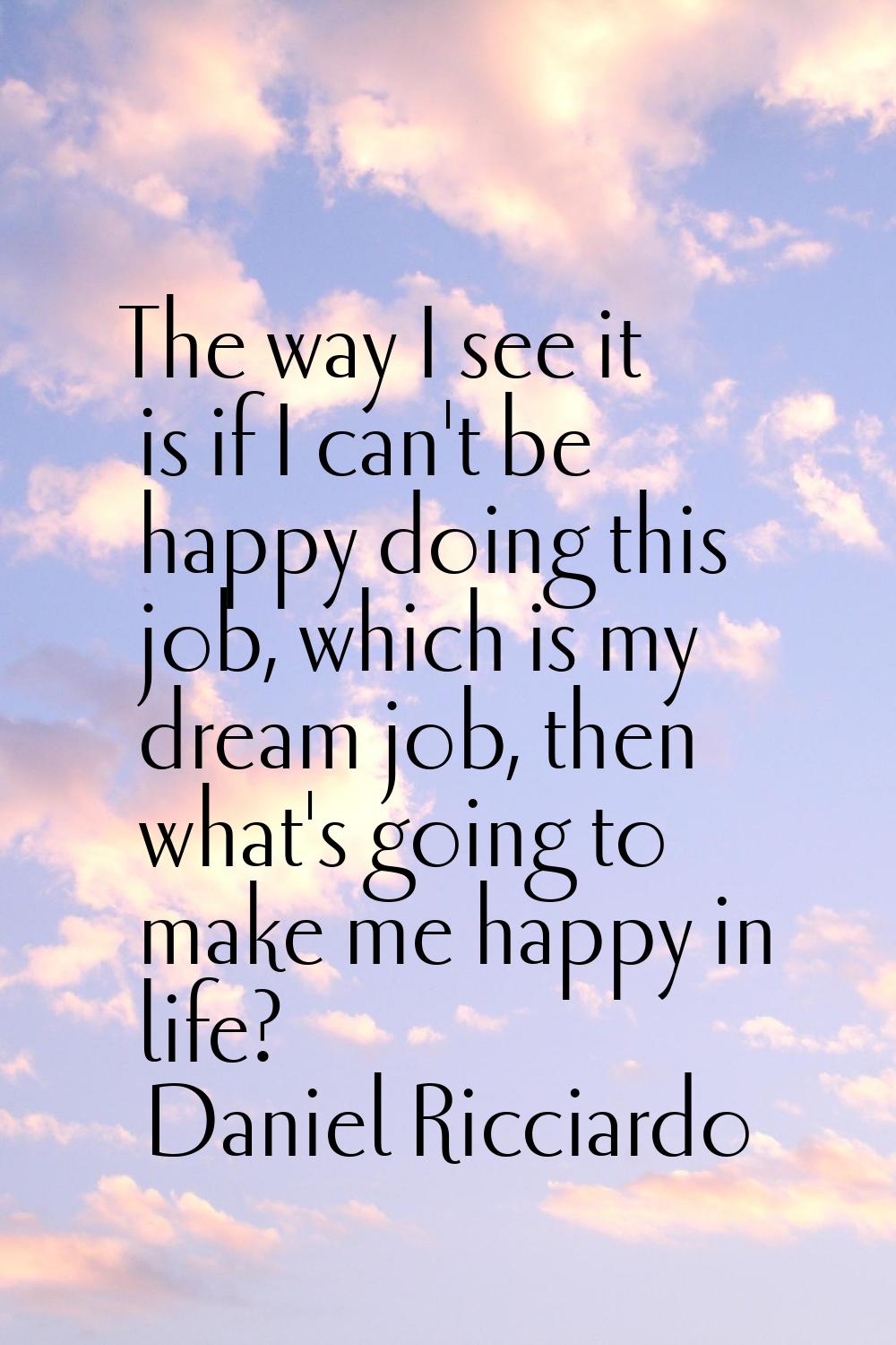 The way I see it is if I can't be happy doing this job, which is my dream job, then what's going to