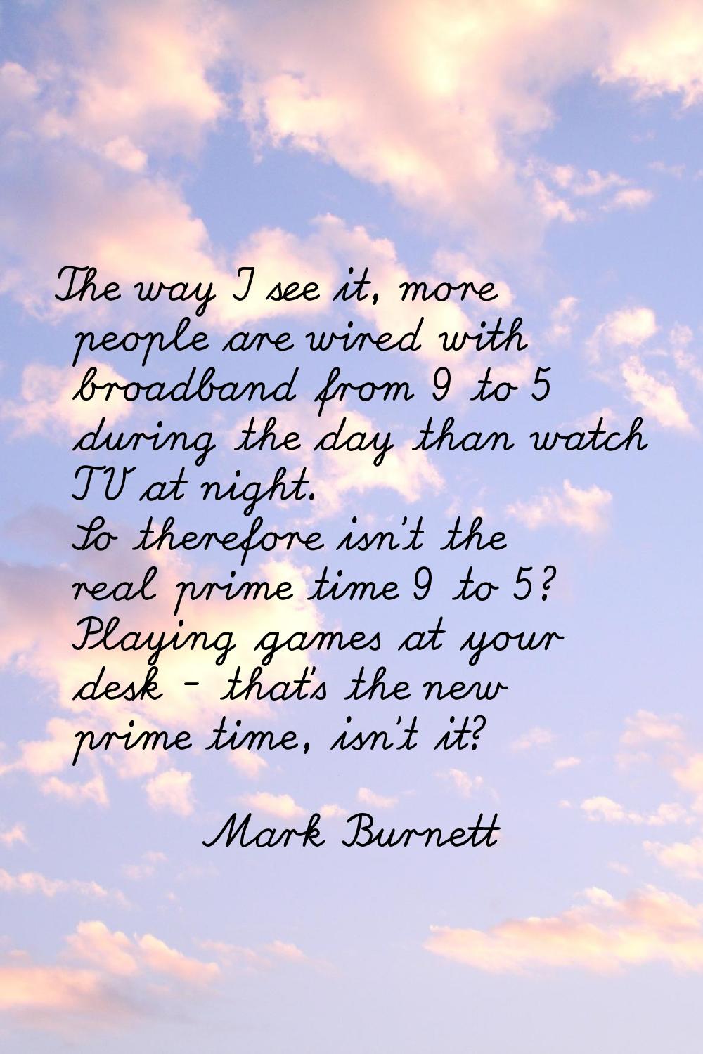 The way I see it, more people are wired with broadband from 9 to 5 during the day than watch TV at 