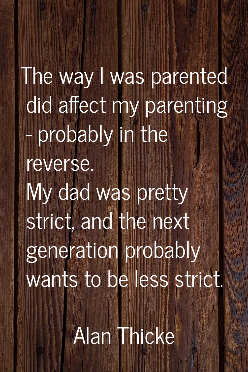 The way I was parented did affect my parenting - probably in the reverse. My dad was pretty strict,