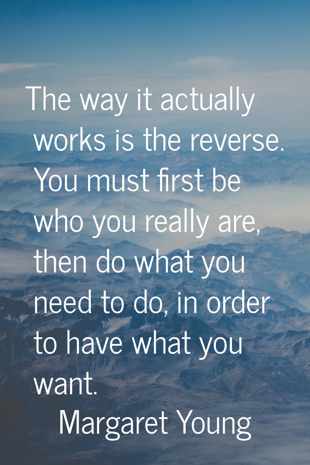 The way it actually works is the reverse. You must first be who you really are, then do what you ne