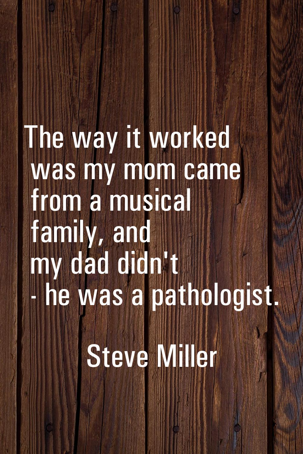 The way it worked was my mom came from a musical family, and my dad didn't - he was a pathologist.