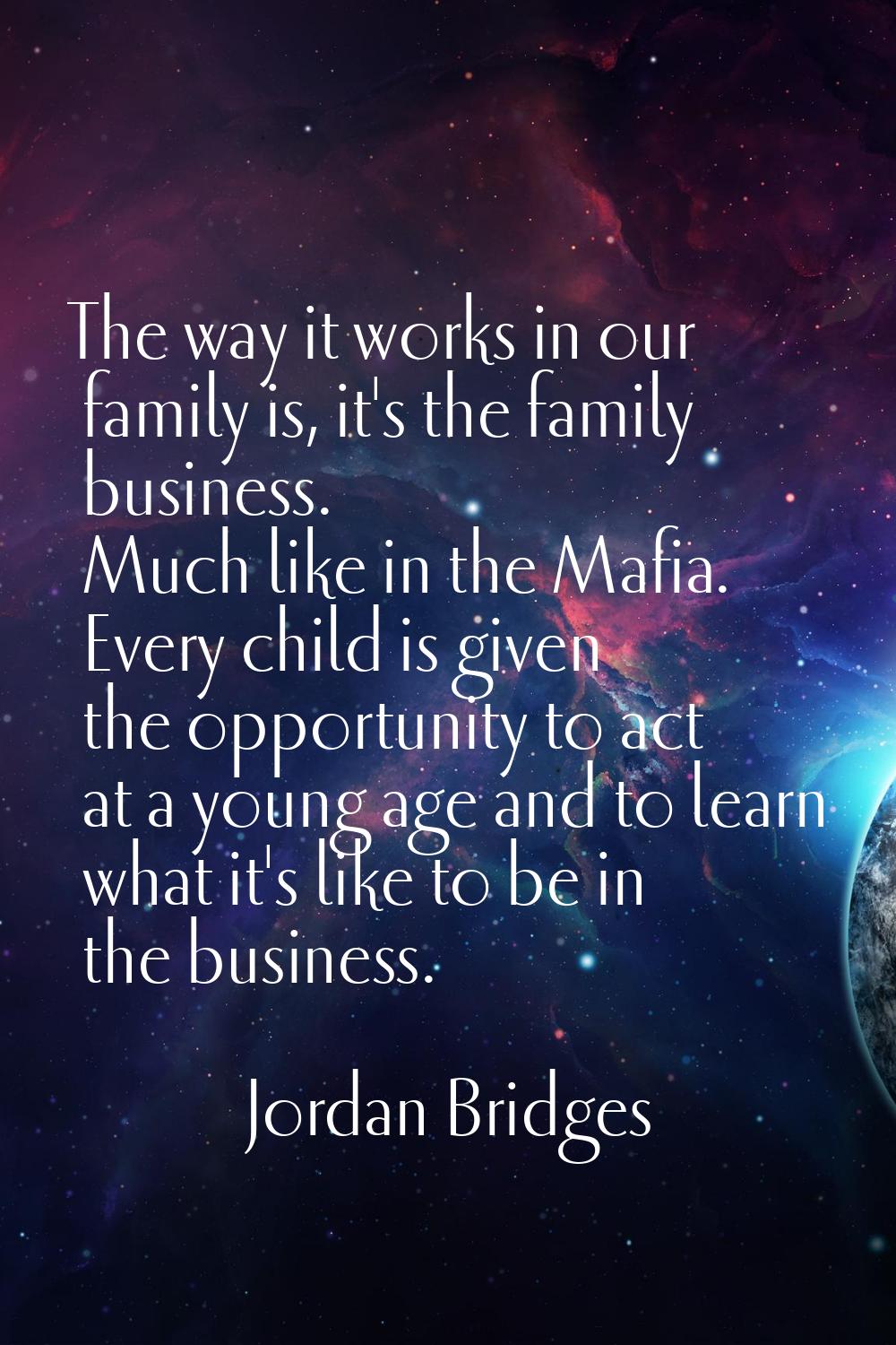 The way it works in our family is, it's the family business. Much like in the Mafia. Every child is