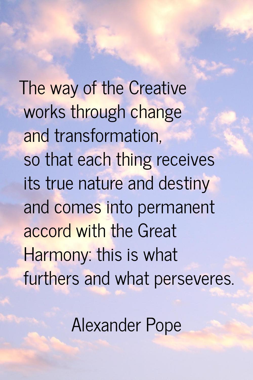 The way of the Creative works through change and transformation, so that each thing receives its tr