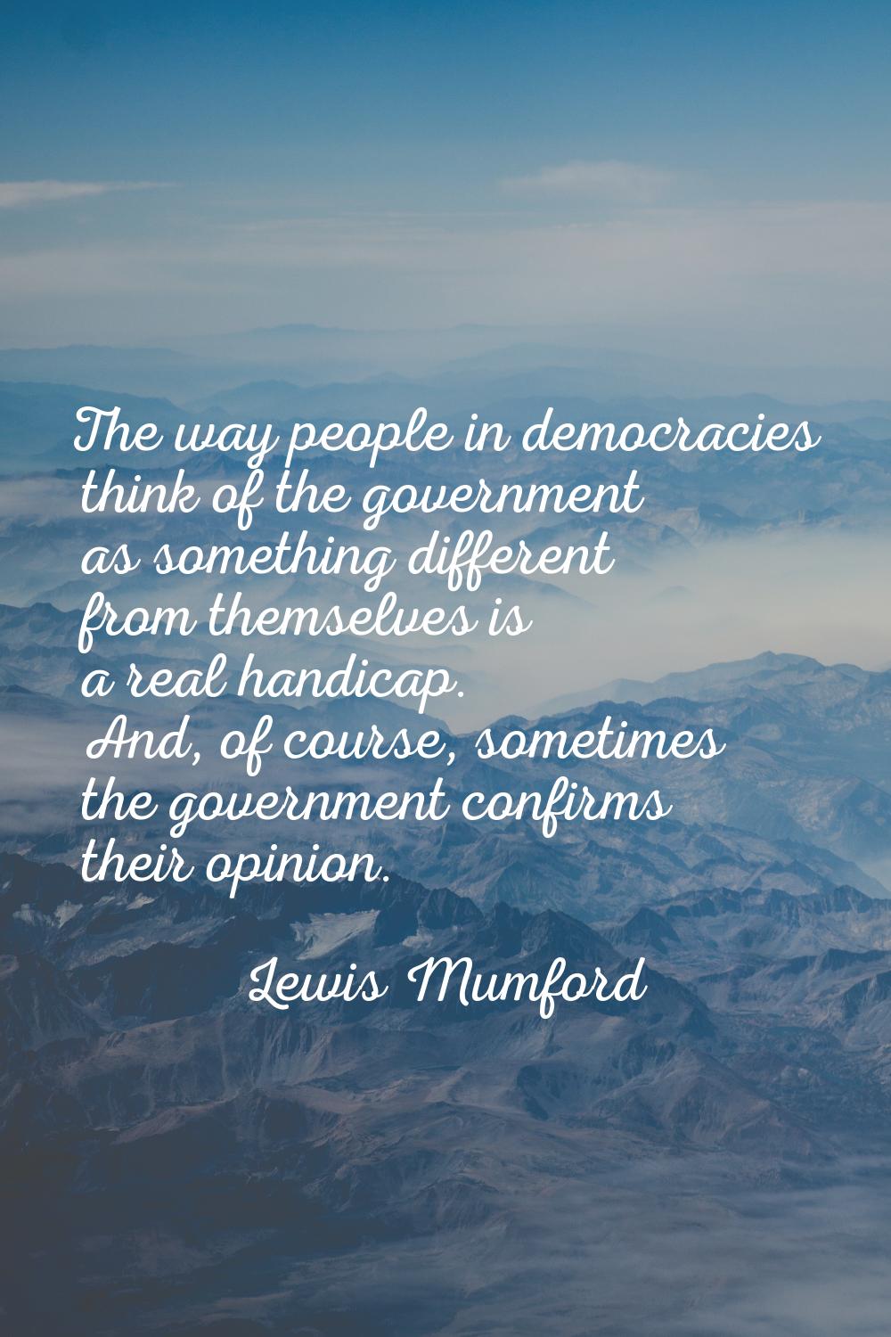 The way people in democracies think of the government as something different from themselves is a r