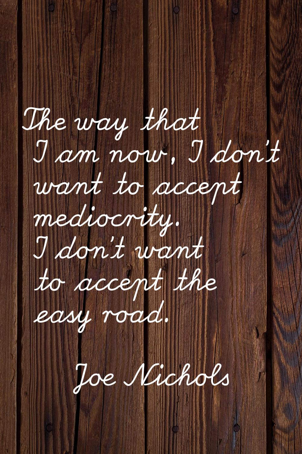 The way that I am now, I don't want to accept mediocrity. I don't want to accept the easy road.