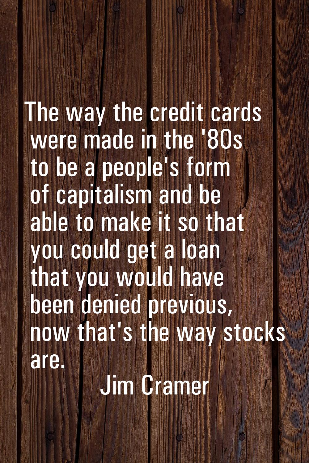 The way the credit cards were made in the '80s to be a people's form of capitalism and be able to m