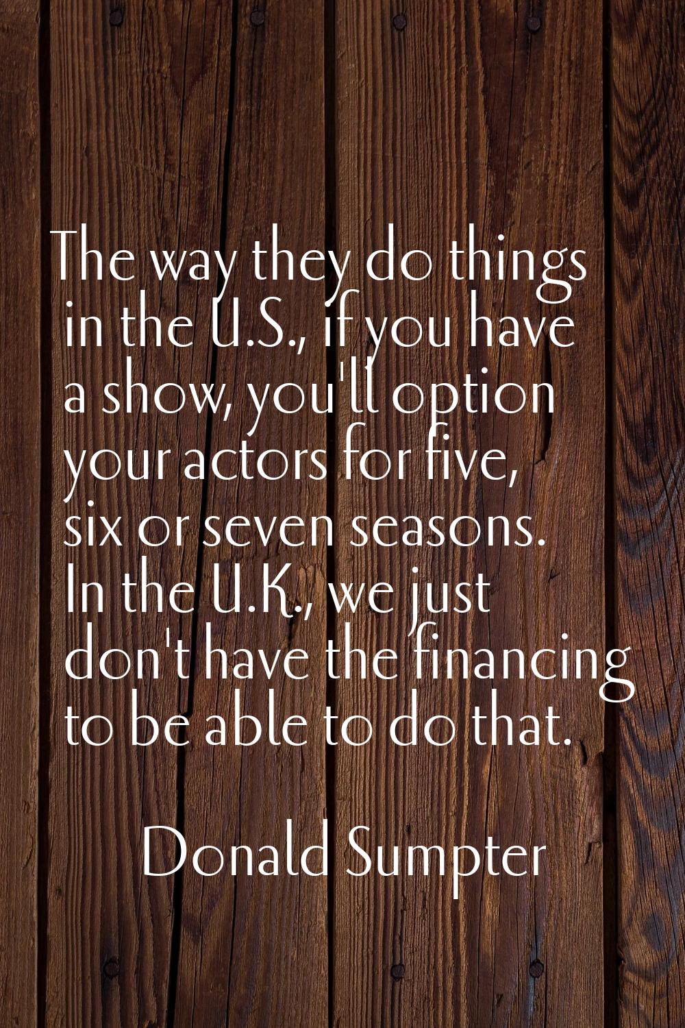 The way they do things in the U.S., if you have a show, you'll option your actors for five, six or 