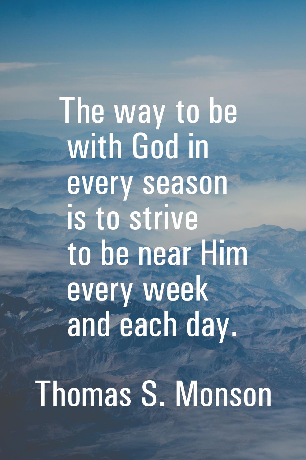 The way to be with God in every season is to strive to be near Him every week and each day.